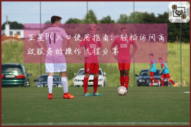亚星PC入口使用指南：轻松访问高效服务的操作流程分享