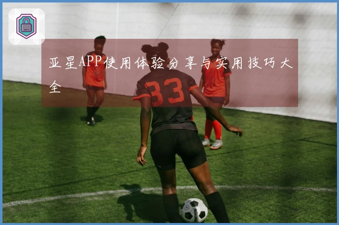 亚星APP使用体验分享与实用技巧大全