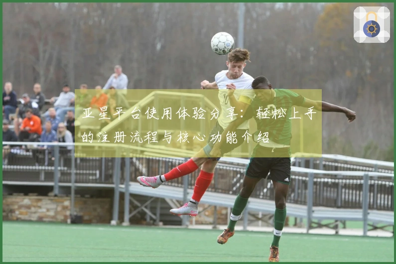 亚星平台使用体验分享：轻松上手的注册流程与核心功能介绍