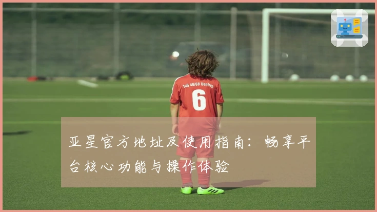 亚星官方地址及使用指南：畅享平台核心功能与操作体验