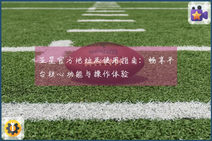 亚星官方地址及使用指南：畅享平台核心功能与操作体验